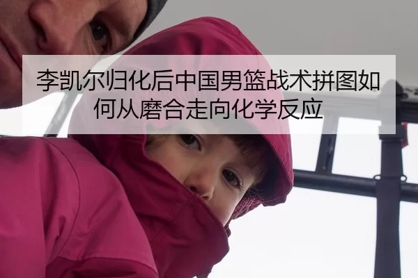 李凯尔归化后中国男篮战术拼图如何从磨合走向化学反应